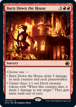 Burn Down the House
 Choose one —
• Burn Down the House deals 5 damage to each creature and each planeswalker.
• Create three 1/1 red Devil creature tokens with "When this creature dies, it deals 1 damage to any target." They gain haste until end of turn.